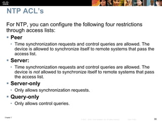 Chapter 7
39© 2007 – 2016, Cisco Systems, Inc. All rights reserved. Cisco Public
NTP ACL’s
For NTP, you can configure the following four restrictions
through access lists:
 Peer
• Time synchronization requests and control queries are allowed. The
device is allowed to synchronize itself to remote systems that pass the
access list.
 Server:
• Time synchronization requests and control queries are allowed. The
device is not allowed to synchronize itself to remote systems that pass
the access list.
 Server-only
• Only allows synchronization requests.
 Query-only
• Only allows control queries.
 