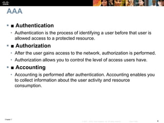 Chapter 7
4© 2007 – 2016, Cisco Systems, Inc. All rights reserved. Cisco Public
AAA
 ■ Authentication
• Authentication is the process of identifying a user before that user is
allowed access to a protected resource.
 ■ Authorization
• After the user gains access to the network, authorization is performed.
• Authorization allows you to control the level of access users have.
 ■ Accounting
• Accounting is performed after authentication. Accounting enables you
to collect information about the user activity and resource
consumption.
 