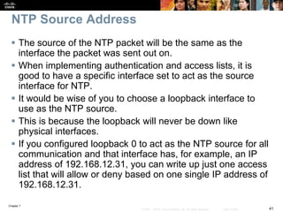 Chapter 7
41© 2007 – 2016, Cisco Systems, Inc. All rights reserved. Cisco Public
NTP Source Address
 The source of the NTP packet will be the same as the
interface the packet was sent out on.
 When implementing authentication and access lists, it is
good to have a specific interface set to act as the source
interface for NTP.
 It would be wise of you to choose a loopback interface to
use as the NTP source.
 This is because the loopback will never be down like
physical interfaces.
 If you configured loopback 0 to act as the NTP source for all
communication and that interface has, for example, an IP
address of 192.168.12.31, you can write up just one access
list that will allow or deny based on one single IP address of
192.168.12.31.
 