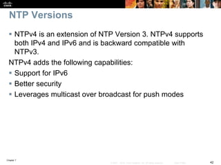 Chapter 7
42© 2007 – 2016, Cisco Systems, Inc. All rights reserved. Cisco Public
NTP Versions
 NTPv4 is an extension of NTP Version 3. NTPv4 supports
both IPv4 and IPv6 and is backward compatible with
NTPv3.
NTPv4 adds the following capabilities:
 Support for IPv6
 Better security
 Leverages multicast over broadcast for push modes
 