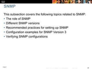 Chapter 7
44© 2007 – 2016, Cisco Systems, Inc. All rights reserved. Cisco Public
SNMP
This subsection covers the following topics related to SNMP:
 The role of SNMP
 Different SNMP versions
 Recommended practices for setting up SNMP
 Configuration examples for SNMP Version 3
 Verifying SNMP configurations
 
