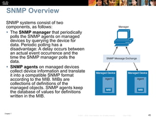 Chapter 7
45© 2007 – 2016, Cisco Systems, Inc. All rights reserved. Cisco Public
SNMP Overview
SNMP systems consist of two
components, as follows:
 The SNMP manager that periodically
polls the SNMP agents on managed
devices by querying the device for
data. Periodic polling has a
disadvantage: A delay occurs between
an actual event occurrence and the
time the SNMP manager polls the
data.
 SNMP agents on managed devices
collect device information and translate
it into a compatible SNMP format
according to the MIB. MIBs are
collections of definitions of the
managed objects. SNMP agents keep
the database of values for definitions
written in the MIB.
 