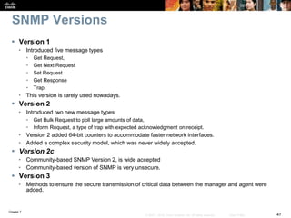 Chapter 7
47© 2007 – 2016, Cisco Systems, Inc. All rights reserved. Cisco Public
SNMP Versions
 Version 1
• Introduced five message types
• Get Request,
• Get Next Request
• Set Request
• Get Response
• Trap.
• This version is rarely used nowadays.
 Version 2
• Introduced two new message types
• Get Bulk Request to poll large amounts of data,
• Inform Request, a type of trap with expected acknowledgment on receipt.
• Version 2 added 64-bit counters to accommodate faster network interfaces.
• Added a complex security model, which was never widely accepted.
 Version 2c
• Community-based SNMP Version 2, is wide accepted
• Community-based version of SNMP is very unsecure.
 Version 3
• Methods to ensure the secure transmission of critical data between the manager and agent were
added.
 