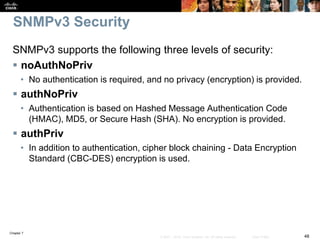 Chapter 7
48© 2007 – 2016, Cisco Systems, Inc. All rights reserved. Cisco Public
SNMPv3 Security
SNMPv3 supports the following three levels of security:
 noAuthNoPriv
• No authentication is required, and no privacy (encryption) is provided.
 authNoPriv
• Authentication is based on Hashed Message Authentication Code
(HMAC), MD5, or Secure Hash (SHA). No encryption is provided.
 authPriv
• In addition to authentication, cipher block chaining - Data Encryption
Standard (CBC-DES) encryption is used.
 