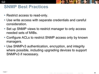 Chapter 7
49© 2007 – 2016, Cisco Systems, Inc. All rights reserved. Cisco Public
SNMP Best Practices
 Restrict access to read-only.
 Use write access with separate credentials and careful
consideration.
 Set up SNMP views to restrict manager to only access
needed sets of MIBs.
 Configure ACLs to restrict SNMP access only by known
managers.
 Use SNMPv3 authentication, encryption, and integrity
where possible, including upgrading devices to support
SNMPv3 if necessary.
 
