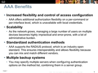 Chapter 7
5© 2007 – 2016, Cisco Systems, Inc. All rights reserved. Cisco Public
AAA Benefits
 Increased flexibility and control of access configuration
• AAA offers additional authorization flexibility on a per-command or
per-interface level, which is unavailable with local credentials.
 Scalability
• As the network grows, managing a large number of users on multiple
devices becomes highly impractical and error-prone, with a lot of
administrative burden.
 Standardized authentication methods
• AAA supports the RADIUS protocol, which is an industry open
standard. This ensures interoperability and allows flexibility because
you can mix and match different vendors.
 Multiple backup systems
• You may specify multiple servers when configuring authentication
options on the method list, combining them in a server group.
 