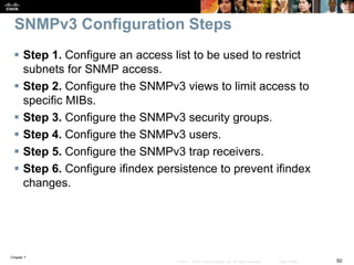 Chapter 7
50© 2007 – 2016, Cisco Systems, Inc. All rights reserved. Cisco Public
SNMPv3 Configuration Steps
 Step 1. Configure an access list to be used to restrict
subnets for SNMP access.
 Step 2. Configure the SNMPv3 views to limit access to
specific MIBs.
 Step 3. Configure the SNMPv3 security groups.
 Step 4. Configure the SNMPv3 users.
 Step 5. Configure the SNMPv3 trap receivers.
 Step 6. Configure ifindex persistence to prevent ifindex
changes.
 