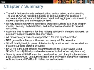 Chapter 7
53© 2007 – 2016, Cisco Systems, Inc. All rights reserved. Cisco Public
Chapter 7 Summary
 The AAA features include authentication, authorization, and accounting.
The use of AAA is required in nearly all campus networks because it
secures and provides administrative control and logging of user access to
network devices and to the network itself.
 Identity-based networking leverages protocols such as 802.1X to support
mobility, security, authentication, and authorization of users to network
resources.
 Accurate time is essential for time logging services in campus networks, as
are many security features like encryption.
 All Cisco Catalyst switches support NTP for time synchronization.
 NTP generally achieves millisecond accuracy in LAN networks.
 SNMP is a lightweight protocol that not only monitors and controls devices
but also supports alerting of events.
 SNMPv3 is the best practice recommendation for SNMP; avoid using
SNMPv2 (or v1) if it all possible (because of its lack of security features).
 Security around SNMP must be considered as part of any implementation
plan. At a minimum, use authentication and encryption along with restricted
write access and IP ACLs to restrict network access.
 