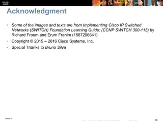 Chapter 7
56© 2007 – 2016, Cisco Systems, Inc. All rights reserved. Cisco Public
Acknowledgment
• Some of the images and texts are from Implementing Cisco IP Switched
Networks (SWITCH) Foundation Learning Guide: (CCNP SWITCH 300-115) by
Richard Froom and Erum Frahim (1587206641)
• Copyright © 2015 – 2016 Cisco Systems, Inc.
• Special Thanks to Bruno Silva
 