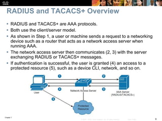 Chapter 7
6© 2007 – 2016, Cisco Systems, Inc. All rights reserved. Cisco Public
RADIUS and TACACS+ Overview
 RADIUS and TACACS+ are AAA protocols.
 Both use the client/server model.
 As shown in Step 1, a user or machine sends a request to a networking
device such as a router that acts as a network access server when
running AAA.
 The network access server then communicates (2, 3) with the server
exchanging RADIUS or TACACS+ messages.
 If authentication is successful, the user is granted (4) an access to a
protected resource (5), such as a device CLI, network, and so on.
 