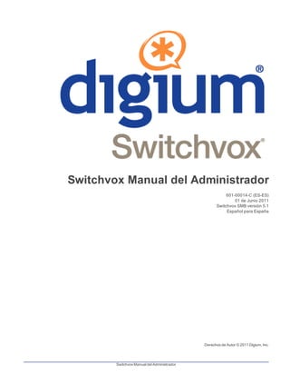 Switchvox Manual del Administrador
601-00014-C (ES-ES)
01 de Junio 2011
Switchvox SMB versión 5.1
Español para España
Derechos de Autor © 2011 Digium, Inc.
Switchvox Manual del Administrador
 