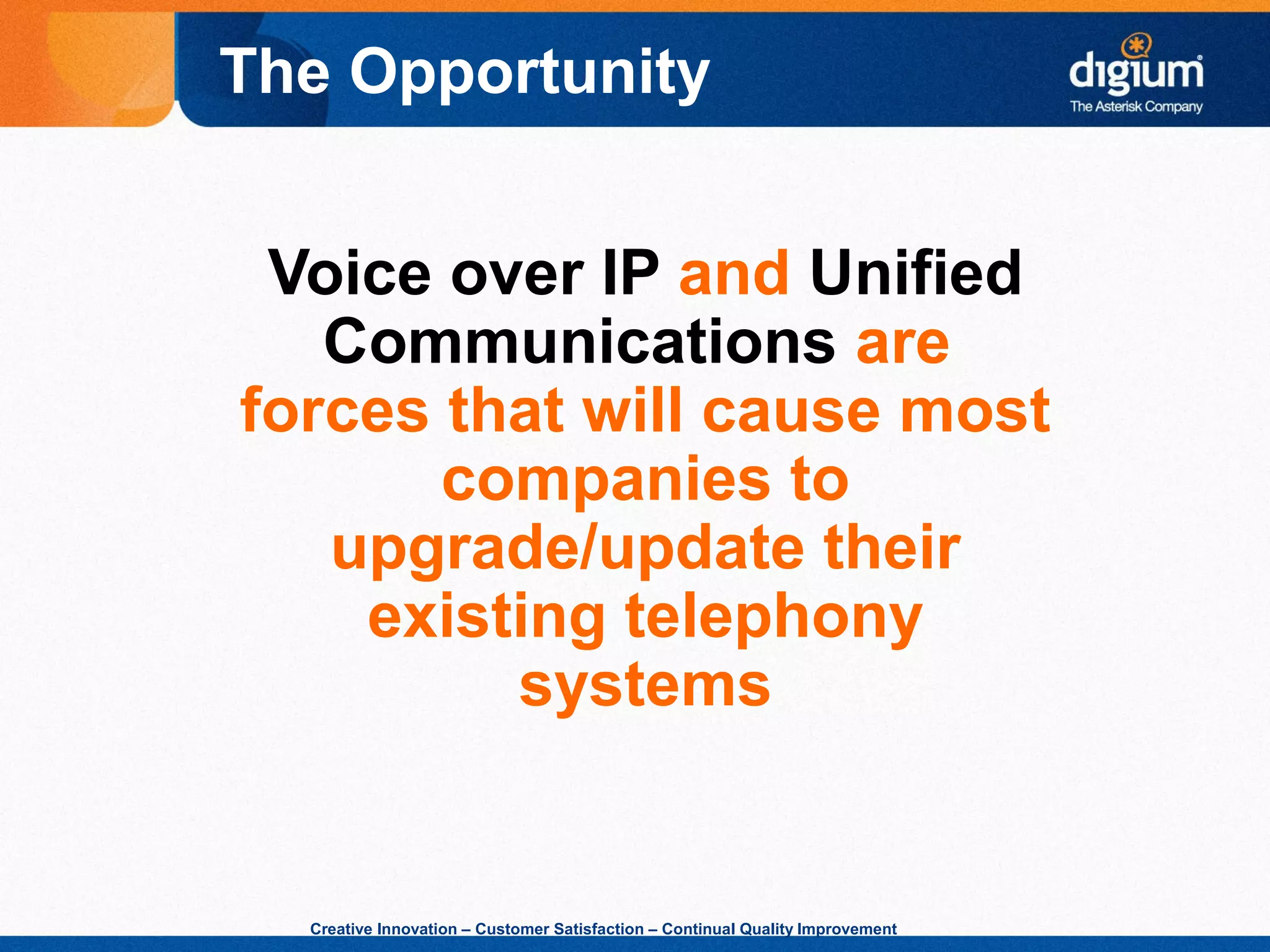 Creative Innovation – Customer Satisfaction – Continual Quality Improvement
Voice over IP and Unified
Communications are
forces that will cause most
companies to
upgrade/update their
existing telephony
systems
The Opportunity
 