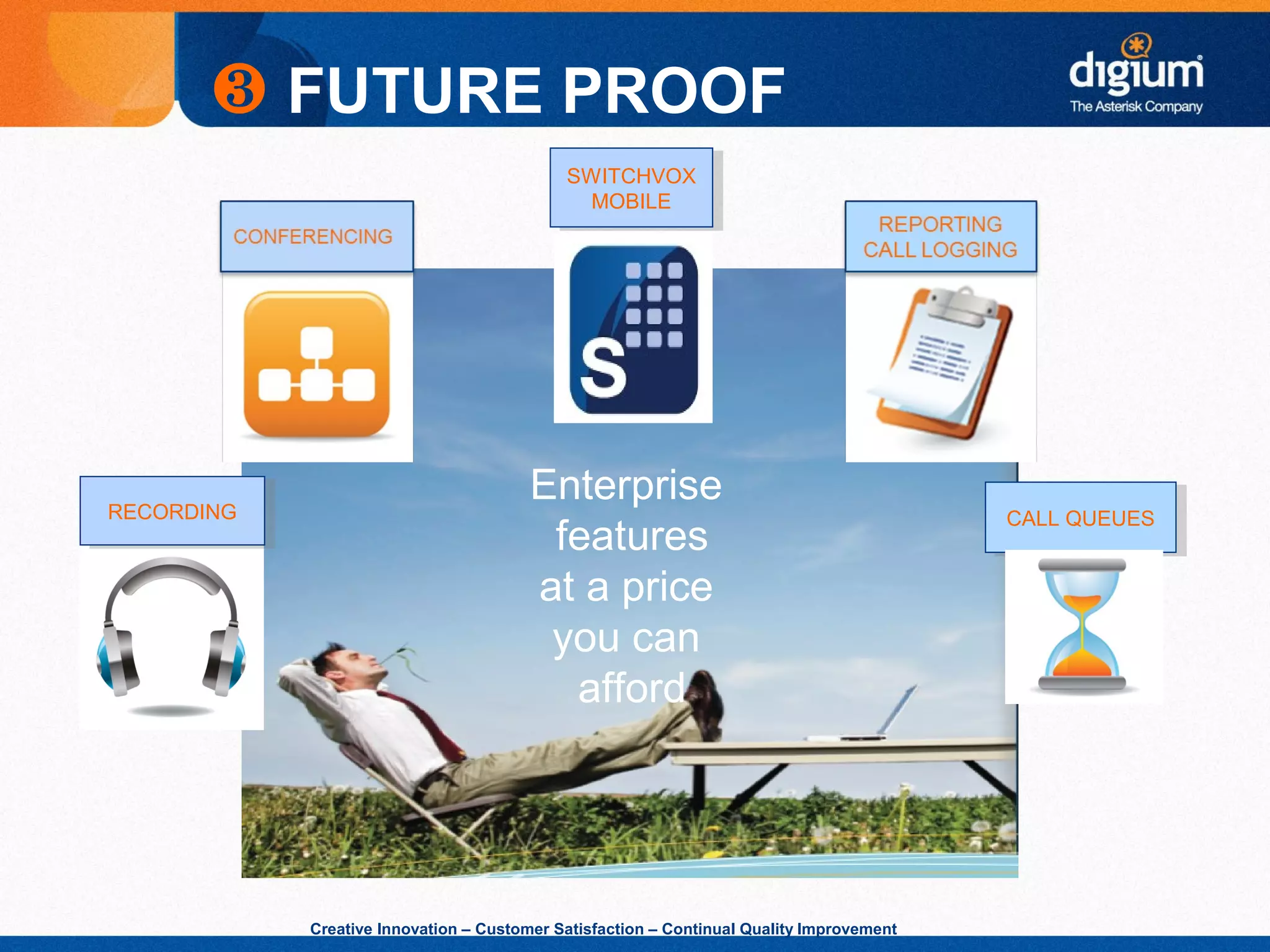 Creative Innovation – Customer Satisfaction – Continual Quality Improvement
Enterprise
features
at a price
you can
afford
❸ FUTURE PROOF
CALL QUEUESCALL QUEUESRECORDINGRECORDING
SWITCHVOX
MOBILE
SWITCHVOX
MOBILE
 