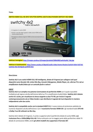 Titolo<br />Switch HDMI Full HD split splitter doppia uscita multivision Switchy 4x2 4GEEK <br />Indirizzo immagine: http://images.youbuy.it/images/prodotti/500x500/switchy4x2_big.jpg <br />Indirizzo di destinazione: http://www.youbuy.it/4geek/audio-video-home-theater/switch-hdmi-full-hd-switchy-4x2-3d-4geek-p14737.htm <br />Descrizione<br />Switchy 4x2 è uno switch HDMI FULL HD intelligente, dotato di 4 ingressi per collegare tutti quei dispositivi come Decoder HD, Lettori Blu-Ray, Console Videogames, Media Player, etc. alla tua TV o ad un amplificatore Audioideo per un controllo facile e veloce!COS’E’Switchy 4x2 è un semplice ma potente Commutatore di periferiche HDMI con il quale è possibile moltiplicare gli ingressi ad alta definizione della tua TV o amplificatore Audioideo. Switchy 4x2 è dotato anche di 2 uscite, per visualizzare la stessa sorgente su due TV HD, per inviare il segnale contemporaneamente ad un Video Sender o per distribuire il segnale dei tuoi dispositivi in maniera indipendente sulle due uscite.Switchy 4x2 è compatibile anche con lo standard HDCP 2.0, il nuovo sistema di protezione adottato da numerosi dispositivi ad alta definizione e con il nuovissimo formato HDMI-3D e gli standard Audio DTS-HD e Dolby True HD utilizzati nei Blu-Ray.Switchy 4x2 è dotato di 4 ingressi, 2 uscite e supporta tutte le periferiche dotate di uscita HDMI, con risoluzione fino a 1920x1080p FULL HD. Potrai utilizzarlo con la maggior parte delle periferiche e delle TV dotate di connessione HDMI, anche gli ultimi modelli che supportano il formato 3D!COME FUNZIONASwitchy 4x2 è davvero facile da utilizzare! Con il telecomando in dotazione o i pulsanti posti sul frontale dello switch stesso, potrai scegliere la combinazione ingressiscite per distribuire i segnali dei dispositivi sorgenti sulle periferiche in uscita. I pratici led luminosi numerati ti mostreranno la combinazione ingresso/uscita che stai utilizzando!Ad esempio, potrai visualizzare su una TV il segnale proveniente dal tuo decoder Satellitare mentre sul proiettore o un'altra TV il segnale proveniente dal lettore blu-ray! Utilissimo per gli appassionati e i tecnici audioideo che avranno la possibilità di confrontare i contenuti proveniente da sorgenti diverse in maniera pratica e veloce!Finalmente potrai vedere e ascoltare sulla tua televisione, provvista di ingresso HDMI HD Ready o FULL HD, il video e l'audio ad alta definizione proveniente da tutti i tuoi apparecchi audioideo: decoder hd, lettore blu-ray, console PS3 e XBox 360, etc. fino alla risoluzione di 1080p! <br />Questo prodotto è simile a:<br />ANTEG REPEATER SPLITTER kvm,VS481 ATEN VS-481,belkin AV24502qp,HTC.INF.17.13 digitus DC41304 DC42304,intellinet IDATA HDMI-31 Manhattan,sitecom <br />Maggiori informazioni: <br />http://www.youbuy.it/4geek/audio-video-home-theater/switch-hdmi-full-hd-switchy-4x2-3d-4geek-p14737.htm   <br />