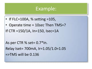 Example:
• If FLC=100A, % setting =105,
• Operate time = 10sec Then TMS=?
If CTR =150/1A, In=150, Isec=1A
As per CTR % set= 0.7*In.
Relay Iset= 700mA, Ir=1.05/1.0=1.05
=>TMS will be 0.136
 