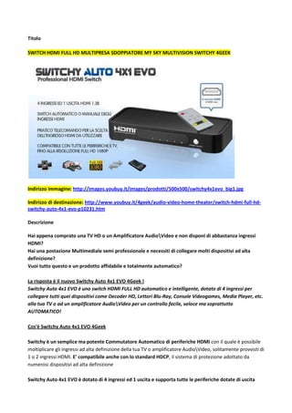 Titolo<br />Switch HDMI Full HD multipresa sdoppiatore my sky multivision Switchy 4GEEK <br />Indirizzo immagine: http://images.youbuy.it/images/prodotti/500x500/switchy4x1evo_big1.jpg<br />Indirizzo di destinazione: http://www.youbuy.it/4geek/audio-video-home-theater/switch-hdmi-full-hd-switchy-auto-4x1-evo-p10231.htm<br />Descrizione<br />Hai appena comprato una TV HD o un Amplificatore Audioideo e non disponi di abbastanza ingressi HDMI?Hai una postazione Multimediale semi professionale e necessiti di collegare molti dispositivi ad alta definizione?Vuoi tutto questo e un prodotto affidabile e totalmente automatico?La risposta è il nuovo Switchy Auto 4x1 EVO 4Geek !Switchy Auto 4x1 EVO è uno switch HDMI FULL HD automatico e intelligente, dotato di 4 ingressi per collegare tutti quei dispositivi come Decoder HD, Lettori Blu-Ray, Console Videogames, Media Player, etc. alla tua TV o ad un amplificatore Audioideo per un controllo facile, veloce ma soprattutto AUTOMATICO!Cos'è Switchy Auto 4x1 EVO 4GeekSwitchy è un semplice ma potente Commutatore Automatico di periferiche HDMI con il quale è possibile moltiplicare gli ingressi ad alta definizione della tua TV o amplificatore Audioideo, solitamente provvisti di 1 o 2 ingressi HDMI. E' compatibile anche con lo standard HDCP, il sistema di protezione adottato da numerosi dispositivi ad alta definizione Switchy Auto 4x1 EVO è dotato di 4 ingressi ed 1 uscita e supporta tutte le periferiche dotate di uscita HDMI 1.3b FULL HD con risoluzione fino a 1920x1080p, praticamente la maggior parte dei dispositivi audioideo ad alta definizione in circolazione.Perchè Switchy Auto 4x1 EVO è un accessorio indispensabileCon Switchy Auto 4x1 EVO potrai finalmente collegare fino a 4 periferiche HDMI FULL HD 1080p insieme, come Lettori Blu-Ray, Decoder HD, Playstation 3, XBox 360 e anche il Decoder SKY HD, senza bisogno di attaccare e staccare di continuo i tuoi cavi HDMI ad alta definizione, evitando così di danneggiare la porta HDMI della tua Tv e i connettori dei cavi stessi, godendo di una qualità audioideo senza precedenti!Switchy Auto 4x1 EVO è un accessorio indispensabile anche per chi utilizza Amplificatori Audioideo ad alta definizione, solitamente provvisti di pochi ingressi HDMI. Con il commutatore HDMI 4Geek potrai collegare tutte le tue periferiche e visualizzarle in maniera automatica, senza sacrificarne nessuna!Come Funziona Switchy Auto 4x1 EVOSwitchy Auto 4x1 EVO 4Geek è davvero facile da utilizzare! Grazie al commutatore intelligente, Switchy 4x1 potrà gestire da solo il segnale in ingresso della periferica attiva. Inoltre, se preferisci scegliere la fonte HDMI manualmente, hai a disposizione il comodo telecomando in dotazione e un pratico pulsante posto sul frontale dello switch stesso. I pratici led luminosi numerati mostreranno la periferica collegata al rispettivo ingresso HDMI attualmente attiva!Con Switchy 4x1 potrai, quindi, visualizzare automaticamente l'ultima periferica HDMI attivata senza dover agire sul telecomando o sullo switch stesso!Finalmente potrai vedere e ascoltare sulla tua televisione, provvista di ingresso HDMI HD Ready o FULL HD, il video e l'audio ad alta definizione proveniente dal tuo decoder hd, dal lettore blu-ray o dalla tua console PS3 o XBox 360 con una risoluzione video fino a 1080p!GUARDA L'UNBOXING:Specifiche Tecniche:Modello: 4Geek Switchy Auto 4×1 EVORisoluzione massima: 1920×1080 FULL HD 1080pTipo Switch: 4x1 AttivoModalità di Utilizzo: Manuale e AutomaticaVelocità Trasmissione Dati: fino a 10.2 Gbit/sVideo Output: HDMI 1.3b (HDCP e HDMI pass-through) | 36bit di profondità coloreFormati Video Supportati: VGA: 640×480, 800×600, 1024×768, 1920×1200 | DTV/HDTV: 480i/576i/480p/576p/720p/1080i/1080pRisoluzioni (HDTV): Interlacciato (50 & 60 Hz): 480i, 578i, 1080p | Progressivo: (50 & 60): 480p, 576p, 720p, 1080pSegnale Video in Entrata: 1.2 Volts p-pSegnale DDC in Entrata: 5 volts p-p (TTL)Ingresso: HDMI tipo A 19 pinFrequenza Operativa: fino a 340MhzAVVERTENZE:- lo switch, chiaramente, può far comunicare solo una periferica alla volta con qualunque tv ad alta definizione, sia HD Ready che FULL HD- Cavi HDMI NON inclusi <br />Questo prodotto è simile a:<br />ANTEG REPEATER SPLITTER kvm,VS481 ATEN VS-481,belkin AV24502qp,HTC.INF.17.13 digitus DC41304 DC42304,intellinet IDATA HDMI-31 Manhattan,sitecom<br />-----------------------------------------------------------------------------------------------------<br />Risorse utili alla pubblicazione:<br />Indirizzo immagine: http://images.youbuy.it/images/prodotti/500x500/switchy4x1evo_big1.jpg<br />Indirizzo di destinazione: http://www.youbuy.it/4geek/audio-video-home-theater/switch-hdmi-full-hd-switchy-auto-4x1-evo-p10231.htm<br />Indirizzo Video: http://www.youtube.com/watch?feature=player_embedded&v=RjOssfX37uA <br />Codice video:<br /><object style=quot;
height: 390px; width: 640pxquot;
><param name=quot;
moviequot;
 value=quot;
http://www.youtube.com/v/RjOssfX37uA?version=3quot;
><param name=quot;
allowFullScreenquot;
 value=quot;
truequot;
><param name=quot;
allowScriptAccessquot;
 value=quot;
alwaysquot;
><embed src=quot;
http://www.youtube.com/v/RjOssfX37uA?version=3quot;
 type=quot;
application/x-shockwave-flashquot;
 allowfullscreen=quot;
truequot;
 allowScriptAccess=quot;
alwaysquot;
 width=quot;
640quot;
 height=quot;
390quot;
></object><br />