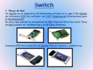 1. Placas de Red
Un Switch es un dispositivo de Networking situado en la capa 2 del modelo
de referencia OSI (no confundir con ISO: Organización Internacional para
la Normalización).
En esta capa además se encuentran las NIC (Netwok Interface Card; Placa
de Red) pueden ser inalámbricas y los Bridges (Puentes).




Comunes (PCI) Para conexión con medios físicos (cables) e inalámbricas.
 