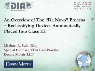 An Overview of The “De Novo” Process
– Reclassifying Devices Automatically
Placed Into Class III
Michael A. Swit, Esq.
Special Counsel, FDA Law Practice
Duane Morris LLP
 