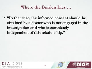 10
Where the Burden Lies …
• “In that case, the informed consent should be
obtained by a doctor who is not engaged in the
investigation and who is completely
independent of this relationship.”
 