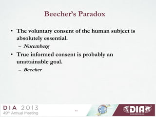 11
Beecher’s Paradox
• The voluntary consent of the human subject is
absolutely essential.
– Nuremberg
• True informed consent is probably an
unattainable goal.
– Beecher
 