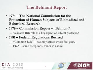 12
The Belmont Report
• 1974 – The National Commission for the
Protection of Human Subjects of Biomedical and
Behavioral Research
• 1979 – Commission Report – “Belmont”
– Validates IRB role as a key aspect of subject protection
• 1981 – Federal Regulations Revised
– “Common Rule” – basically across whole fed. govt.
– FDA – some exceptions, minor in nature
 