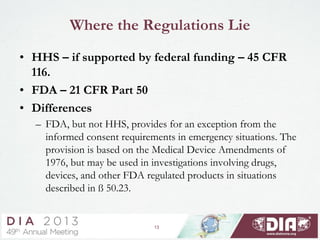 13
Where the Regulations Lie
• HHS – if supported by federal funding – 45 CFR
116.
• FDA – 21 CFR Part 50
• Differences
– FDA, but not HHS, provides for an exception from the
informed consent requirements in emergency situations. The
provision is based on the Medical Device Amendments of
1976, but may be used in investigations involving drugs,
devices, and other FDA regulated products in situations
described in ß 50.23.
 