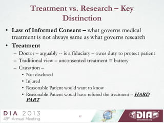 17
Treatment vs. Research – Key
Distinction
• Law of Informed Consent – what governs medical
treatment is not always same as what governs research
• Treatment
– Doctor – arguably -- is a fiduciary – owes duty to protect patient
– Traditional view – unconsented treatment = battery
– Causation –
• Not disclosed
• Injured
• Reasonable Patient would want to know
• Reasonable Patient would have refused the treatment – HARD
PART
 