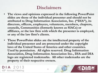 Disclaimers
• The views and opinions expressed in the following PowerPoint
slides are those of the individual presenter and should not be
attributed to Drug Information Association, Inc. (“DIA”), its
directors, officers, employees, volunteers, members, chapters,
councils, Communities (formerly known as SIACs) or
affiliates, or the law firm with which the presenter is employed,
or any of the law firm’s clients.
• These PowerPoint slides are the intellectual property of the
individual presenter and are protected under the copyright
laws of the United States of America and other countries.
Used by permission. All rights reserved. Drug Information
Association, Drug Information Association Inc., DIA and DIA
logo are registered trademarks. All other trademarks are the
property of their respective owners.
2
 