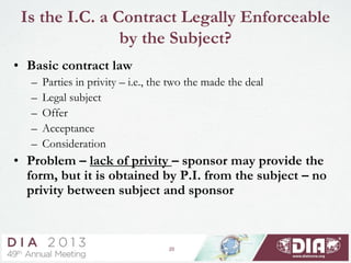 20
Is the I.C. a Contract Legally Enforceable
by the Subject?
• Basic contract law
– Parties in privity – i.e., the two the made the deal
– Legal subject
– Offer
– Acceptance
– Consideration
• Problem – lack of privity – sponsor may provide the
form, but it is obtained by P.I. from the subject – no
privity between subject and sponsor
 