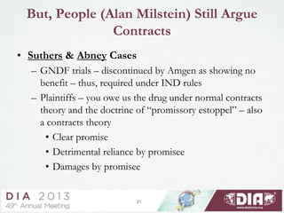 21
But, People (Alan Milstein) Still Argue
Contracts
• Suthers & Abney Cases
– GNDF trials – discontinued by Amgen as showing no
benefit – thus, required under IND rules
– Plaintiffs – you owe us the drug under normal contracts
theory and the doctrine of “promissory estoppel” – also
a contracts theory
• Clear promise
• Detrimental reliance by promisee
• Damages by promisee
 