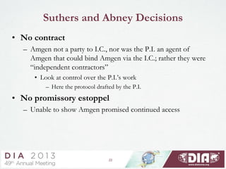 22
Suthers and Abney Decisions
• No contract
– Amgen not a party to I.C., nor was the P.I. an agent of
Amgen that could bind Amgen via the I.C.; rather they were
“independent contractors”
• Look at control over the P.I.’s work
– Here the protocol drafted by the P.I.
• No promissory estoppel
– Unable to show Amgen promised continued access
 