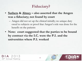 23
Fiduciary?
• Suthers & Abney – also asserted that the Amgen
was a fiduciary; not found by court
– Amgen did not set up the clinical initially; no unique duty
owed to subjects or proof that Amgen’s role was done for the
benefit on the patients
• Note: court suggested that the parties to be bound
by contract via the I.C. were the P.I. and the
universities where P.I. worked
 