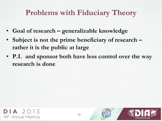 24
Problems with Fiduciary Theory
• Goal of research – generalizable knowledge
• Subject is not the prime beneficiary of research –
rather it is the public at large
• P.I. and sponsor both have less control over the way
research is done
 