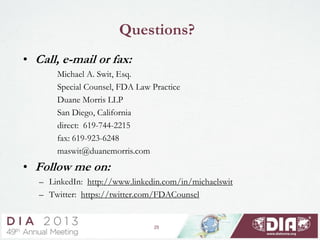 Questions?
• Call, e-mail or fax:
Michael A. Swit, Esq.
Special Counsel, FDA Law Practice
Duane Morris LLP
San Diego, California
direct: 619-744-2215
fax: 619-923-6248
maswit@duanemorris.com
• Follow me on:
– LinkedIn: http://www.linkedin.com/in/michaelswit
– Twitter: https://twitter.com/FDACounsel
25
 