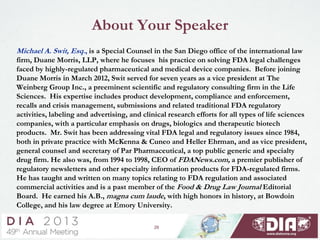 About Your Speaker
Michael A. Swit, Esq., is a Special Counsel in the San Diego office of the international law
firm, Duane Morris, LLP, where he focuses his practice on solving FDA legal challenges
faced by highly-regulated pharmaceutical and medical device companies. Before joining
Duane Morris in March 2012, Swit served for seven years as a vice president at The
Weinberg Group Inc., a preeminent scientific and regulatory consulting firm in the Life
Sciences. His expertise includes product development, compliance and enforcement,
recalls and crisis management, submissions and related traditional FDA regulatory
activities, labeling and advertising, and clinical research efforts for all types of life sciences
companies, with a particular emphasis on drugs, biologics and therapeutic biotech
products. Mr. Swit has been addressing vital FDA legal and regulatory issues since 1984,
both in private practice with McKenna & Cuneo and Heller Ehrman, and as vice president,
general counsel and secretary of Par Pharmaceutical, a top public generic and specialty
drug firm. He also was, from 1994 to 1998, CEO of FDANews.com, a premier publisher of
regulatory newsletters and other specialty information products for FDA-regulated firms.
He has taught and written on many topics relating to FDA regulation and associated
commercial activities and is a past member of the Food & Drug Law Journal Editorial
Board. He earned his A.B., magna cum laude, with high honors in history, at Bowdoin
College, and his law degree at Emory University.
26
 
