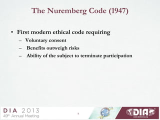 5
The Nuremberg Code (1947)
• First modern ethical code requiring
– Voluntary consent
– Benefits outweigh risks
– Ability of the subject to terminate participation
 