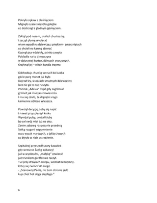 6
Pokryło rękaw z plaśnięciem
Mignęło szare skrzydło gołębie
co dostrzegł z głośnym jęknięciem.
Zaklął pod nosem, znalazł chusteczkę
i zaczął plamę wycierać
wtem wpadł na dziewczę z pieskiem- zmarzniętych
co chcieli na karmę zbierać
Kopnął psa wściekły, psinka zawyła
Pobladła na to dziewczyna
w dziurawej kurtce, dżinsach znoszonych.
Krzyknął jej – niech kundla trzyma
Odchodząc chustkę wrzucił do kubka
gdzie parę monet już było
Dojrzał łzy, w oczach smutnych dziewczyny
lecz nic go to nie ruszyło.
Pomnik „Adasia” mijał gdy zagrzmiał
grzmot jak muzyka złowieszcza
I mu się zdało, że drgnęło srogo
kamienne oblicze Wieszcza.
Powziął decyzję, żeby się napić
I nawet przyspieszył kroku
Wymijał puby, omijał kluby
bo cel swój miał już na oku.
Zanim zabawę rozpocznie przednią
Setką rozgoni wspomnienie
oczu wszak martwych, a jakby żywych
co błysło w nich ostrzeżenie.
Szpitalnej przeszedł spory kawałek
gdy wreszcie Żabkę zobaczył
już w wyobraźni, „małpkę” otwierał
już trunkiem gardło swe raczył.
Tuż przy drzwiach sklepu, siedział bezdomny,
który się zwrócił do niego
- „Szanowny Panie, nic żem dziś nie jadł,
kup choć hot doga ciepłego.”
 