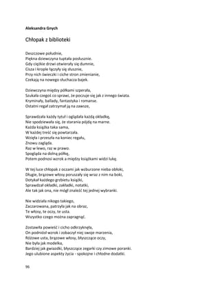 96
Aleksandra Gnych
Chłopak z biblioteki
Deszczowe południe,
Piękna dziewczyna tuptała posłusznie.
Gdy ciężkie drzwi otwierały się dumnie,
Cisza i krople łączyły się słusznie,
Przy nich świeczki i ciche stron zmienianie,
Czekają na nowego słuchacza bajek.
Dziewczyna między półkami szperała,
Szukała czegoś co sprawi, że poczuje się jak z innego świata.
Kryminały, ballady, fantastyka i romanse.
Ostatni regał zatrzymał ją na zawsze,
Sprawdzała każdy tytuł i oglądała każdą okładkę,
Nie spodziewała się, że starania pójdą na marne.
Każda książka taka sama,
W każdej treść się powtarzała.
Wzięła i przeszła na koniec regału,
Znowu zagląda.
Raz w lewo, raz w prawo.
Spogląda na dolną półkę,
Potem podnosi wzrok a między książkami widzi lukę.
W tej luce chłopak z oczami jak wzburzone nieba obłoki,
Długie, brązowe włosy poruszały się wraz z nim na boki,
Dotykał każdego grzbietu książki,
Sprawdzał okładki, zakładki, notatki,
Ale tak jak ona, nie mógł znaleźć tej jednej wybranki.
Nie widziała nikogo takiego,
Zaczarowana, patrzyła jak na obraz,
Te włosy, te oczy, te usta.
Wszystko czego można zapragnąć.
Zostawiła powieść i cicho odkrzyknęła,
On podniósł wzrok i zobaczył niej swoje marzenia,
Różowe usta, brązowe włosy, błyszczące oczy,
Nie była jak modelka,
Bardziej jak gwiazdki, błyszczące zegarki czy zimowe poranki.
Jego ulubione aspekty życia - spokojne i chłodne dodatki.
 