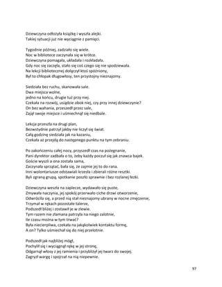 97
Dziewczyna odłożyła książkę i wyszła alejki.
Takiej sytuacji już nie wyciągnie z pamięci.
Tygodnie później, zadziało się wiele.
Noc w bibliotece zaczynała się w krótce.
Dziewczyna pomagała, układała i rozkładała.
Gdy noc się zaczęła, stało się coś czego się nie spodziewała.
Na lekcji bibliotecznej dołączył ktoś spóźniony,
Był to chłopak długowłosy, ten przystojny nieznajomy.
Siedziała bez ruchu, skanowała sale.
Dwa miejsca wolne,
jedno na końcu, drugie tuż przy niej.
Czekała na rozwój, usiądzie obok niej, czy przy innej dziewczynie?
On bez wahania, przeszedł przez sale,
Zajął swoje miejsce i uśmiechnął się niedbale.
Lekcja przeszła na drugi plan,
Bezwstydnie patrzył jakby nie liczył się świat.
Całą godzinę siedziała jak na kazaniu,
Czekała aż przejdą do następnego punktu na tym zebraniu.
Po zakończeniu całej nocy, przyszedł czas na pożegnanie,
Pani dyrektor zadbała o to, żeby każdy poczuł się jak znawca bajek.
Goście wyszli a ona została sama,
Zaczynała sprzątać, bała się, że zajmie jej to do rana.
Inni wolontariusze odstawiali krzesła i zbierali różne resztki.
Byli zgraną grupą, spotkanie poszło sprawnie i bez rozlanej łezki.
Dziewczyna weszła na zaplecze, wydawało się puste,
Zmywała naczynia, jej spokój przerwało ciche drzwi otworzenie,
Odwróciła się, a przed nią stał nieznajomy ubrany w nocne zmęczenie,
Trzymał w rękach pozostałe talerze,
Podszedł bliżej i zostawił je w zlewie.
Tym razem nie złamana patrzyła na niego zalotnie,
Ile czasu można w tym trwać?
Była niecierpliwa, czekała na jakąkolwiek kontaktu formę,
A on? Tylko uśmiechał się do niej przelotnie.
Podszedł jak najbliżej mógł,
Pochylił się i wyciągnął rękę w jej stronę,
Odgarnął włosy z jej ramienia i przybliżył jej twarz do swojej.
Zagryzł wargę i spojrzał na nią niepewnie.
 