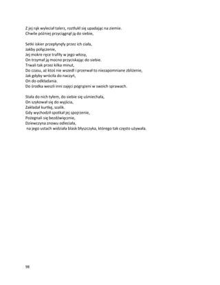 98
Z jej rąk wyleciał talerz, roztłukł się upadając na ziemie.
Chwile później przyciągnął ją do siebie,
Setki iskier przepłynęły przez ich ciała,
Jakby połączenie,
Jej mokre ręce trafiły w jego włosy,
On trzymał ją mocno przyciskając do siebie.
Trwali tak przez kilka minut,
Do czasu, aż ktoś nie wszedł i przerwał to niezapomniane zbliżenie,
Jak gdyby wróciła do naczyń,
On do odkładania.
Do środka weszli inni zajęci pogrążeni w swoich sprawach.
Stała do nich tyłem, do siebie się uśmiechała,
On szykował się do wyjścia,
Zakładał kurtkę, szalik.
Gdy wychodził spotkał jej spojrzenie,
Pożegnali się bezdźwięcznie,
Dziewczyna znowu odleciała,
na jego ustach widziała blask błyszczyka, którego tak często używała.
 