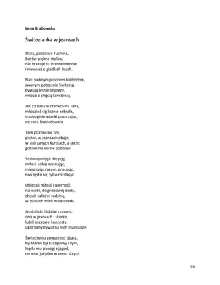 99
Lena Grabowska
Świtezianka w jeansach
Stara, poczciwa Tuchola,
Borów piękna stolica,
nie brakuje tu dżentelmenów
i niewiast o gładkich licach.
Nad pięknym jeziorem Głęboczek,
zwanym potocznie Świtezią,
bywają letnie imprezy,
młodzi z chęcią tam bieżą.
Jak co roku w czerwcu na Jana,
młodzież się licznie zebrała,
tradycyjnie wianki puszczając,
do rana biesiadowała.
Tam poznali się oni,
piękni, w jeansach oboje,
w skórzanych kurtkach, a jakże,
gotowi na nocne podboje!
Szybko podjęli decyzję,
miłość sobie wyznając,
mieszkając razem, pracując,
nieczęsto się tylko rozstając.
Obiecali miłość i wierność,
na wieki, do grobowej deski,
chcieli założyć rodzinę,
w planach mieli małe oseski.
Jeździli do klubów czasami,
ona w jeansach i skórze,
lubili rockowe koncerty,
ukochany bywał na nich mundurze.
Świtezianka zawsze też dbała,
by Marek był szczęśliwy i syty,
lepiła mu pierogi z jagód,
on miał już plan w sercu skryty.
 