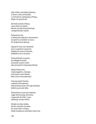 100
Gdy młodzi nad piękną Świtezią,
w domu z bali zamieszkali,
z rachunkami i galopującą inflacją,
długo nie wytrzymali.
Bo kiedy nastała inflacja,
czasy stały się ciężkie,
Marek nie wytrzymał tej biedy,
i podjął decyzje męskie.
Świteziance Ani,
w dzwonach pięknych, jeansowych,
oznajmił ze smutkiem w sercu:
Do drogi jestem gotowy.
Zapewnić chcę nam dostatek,
życie na godnym poziomie.
Wyjadę do pracy w Stanach,
Dokładnie zaś w Arizonie.
Poleciał Marek na jesień,
do odległej Ameryki,
pracował w pocie czoła,
jako pracownik miejscowej fabryki.
Mijały kolejne dni,
mijały tygodnie, miesiące,
tymczasem serce Marka,
było coraz mniej tęskniące.
Przyczyną była Pamela,
rodowita Amerykanka,
dopracowana przez chirurga-plastyka,
kobieta pusta jak lalka.
Świtezianka w jeansach tęskniła,
ciągle dotrzymując wierności,
rozpaczała dni kilka i nocy,
opłakując utratę miłości.
Minęły trzy lata żałoby,
dla Ani zmieniło się wiele,
po czasie bólu i smutku,
dzięki terapeucie odnalazła nowe cele.
 