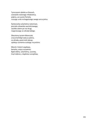 101
Tymczasem daleko w Stanach,
zostawiła naiwnego młodzieńca,
piękna, acz pusta Pamela,
rzucając urok na bogatszego swego serca jeńca.
Świtezianka szlachetna natomiast,
poznała człowieka wartościowego,
zaufała zatem po raz drugi,
rozgrzeszając ze zdrady byłego.
Zbesztany życiem Mareczek,
zrozumiał błąd swój za późno,
za zdradę, pazerność płacąc,
spokoju sumienia szukając na próżno.
Morał z historii wypływa,
banalny, wręcz oczywisty:
Bądź dobry, szlachetny, uczciwy,
Czyń dobrze, a będziesz szczęśliwy.
 