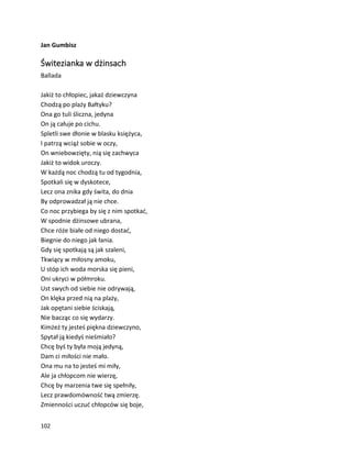 102
Jan Gumbisz
Świtezianka w dżinsach
Ballada
Jakiż to chłopiec, jakaż dziewczyna
Chodzą po plaży Bałtyku?
Ona go tuli śliczna, jedyna
On ją całuje po cichu.
Spletli swe dłonie w blasku księżyca,
I patrzą wciąż sobie w oczy,
On wniebowzięty, nią się zachwyca
Jakiż to widok uroczy.
W każdą noc chodzą tu od tygodnia,
Spotkali się w dyskotece,
Lecz ona znika gdy świta, do dnia
By odprowadzał ją nie chce.
Co noc przybiega by się z nim spotkać,
W spodnie dżinsowe ubrana,
Chce róże białe od niego dostać,
Biegnie do niego jak łania.
Gdy się spotkają są jak szaleni,
Tkwiący w miłosny amoku,
U stóp ich woda morska się pieni,
Oni ukryci w półmroku.
Ust swych od siebie nie odrywają,
On klęka przed nią na plaży,
Jak opętani siebie ściskają,
Nie bacząc co się wydarzy.
Kimżeż ty jesteś piękna dziewczyno,
Spytał ją kiedyś nieśmiało?
Chcę byś ty była moją jedyną,
Dam ci miłości nie mało.
Ona mu na to jesteś mi miły,
Ale ja chłopcom nie wierzę,
Chcę by marzenia twe się spełniły,
Lecz prawdomówność twą zmierzę.
Zmienności uczuć chłopców się boje,
 