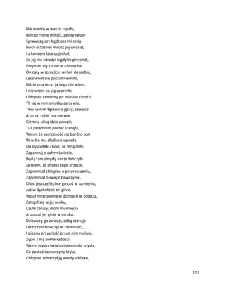 103
Nie wierzę w wasze zapały,
Nim przyjmę miłość, zaloty twoje
Sprawdzę czy będziesz mi stały.
Nocy ostatniej miłość jej wyznał,
I z końcem lata odjechał,
Że jej nie zdradzi nigdy to przyznał,
Przy tym się szczerze uśmiechał.
On cały w szczęściu wrócił do siebie,
Lecz wnet się poczuł niemiło,
Gdzie ona teraz ja tego nie wiem,
I nie wiem co się zdarzyło.
Chłopiec samotny po mieście chodzi,
Tli się w nim smutku zarzewie,
Tkwi w nim tęsknota jęczy, zawodzi
A on co robić ma nie wie.
Ciemną ulicą idzie powoli,
Tuż przed nim postać stanęła,
Wiem, że samotność cię bardzo boli
W ucho mu słodko szepnęła.
Do dyskoteki chodź ze mną miły,
Zapomnij o całym świecie,
Będą tam zmysły nasze tańczyły
Ja wiem, że chcesz tego przecie.
Zapomniał chłopiec o przyrzeczeniu,
Zapomniał o swej dziewczynie,
Choć jeszcze łechce go coś w sumieniu,
Już w dyskotece on ginie.
Wziął nieznajomą w dżinsach w objęcia,
Zatopił się w jej uroku,
Czułe całusy, dłoni muśnięcia
A postać jej ginie w mroku.
Dziewczę go zwodzi, sobą czaruje
Lecz czyni to wciąż w ciemności,
I piękną przyszłość przed nim maluje,
Życie z nią pełne radości.
Wtem błysło światło i ciemność prysła,
Co postać dziewczyny kryła,
Chłopiec zobaczył ją wtedy z bliska,
 