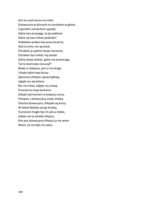 104
Ach to znad morza ma miła!
Dziewczyna w dżinsach ze smutkiem w głosie,
Z gorzkim uśmiechem spytała,
Gdzie twa przysięga, to jej pokłosie
Gdzie się twa miłość podziała?
Poddałam próbie twe przyrzeczenia,
Aleś ty temu nie sprostał,
Chciałam ja spełnić twoje marzenia,
Chciałam byś miłość mą dostał.
Gdzie twoja stałość, gdzie ma przestroga,
Tyś to beztrosko naruszył?
Biada ci chłopcze, jam ci nie droga
I biada także twej duszy.
Speszony chłopiec opuścił głowę,
Ugięły mu się kolana
Nic nie mówi, odjęło mu mowę
Przecież to moja kochana!
Odtąd nad morzem w księżyca zorzy,
Chłopiec z dziewczyną znów chodzą
Szlocha dziewczyna, chłopak się korzy
W falach Bałtyku wciąż brodzą.
A przecież mogło być im jak w niebie,
Gdyby nie ta zdrada chłopca,
Kim jest dziewczyna chłopca ja nie wiem
Wiem, że nie była mu obca.
 