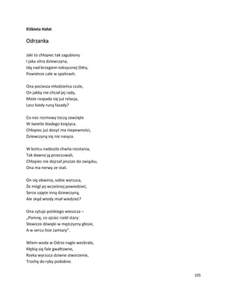 105
Elżbieta Hałat
Odrzanka
Jaki to chłopiec tak zagubiony
I jaka silna dziewczyna,
Idą nad brzegiem toksycznej Odry,
Powietrze całe w spalinach.
Ona pociesza młodzieńca czule,
On jakby nie chciał jej rady,
Może rozpada się już relacja,
Lecz kiedy runą fasady?
Co noc rozmowy toczą zawzięte
W świetle bladego księżyca.
Chłopiec już dosyć ma niepewności,
Dziewczyną się nie nasyca.
W końcu nadeszła chwila rozstania,
Tak dawno ją przeczuwali,
Chłopiec nie dojrzał jeszcze do związku,
Ona ma nerwy ze stali.
On się obwinia, sobie wyrzuca,
Że mógł jej wcześniej powiedzieć,
Serce zajęte inną dziewczyną,
Ale skąd wtedy miał wiedzieć?
Ona cytuje polskiego wieszcza –
„Pomnę, co ojciec rzekł stary:
Słowicze dźwięki w mężczyzny głosie,
A w sercu lisie zamiary”.
Wtem woda w Odrze nagle wezbrała,
Kłębią się fale gwałtowne,
Rzeka wyrzuca dziwne stworzenie,
Trochę do ryby podobne.
 