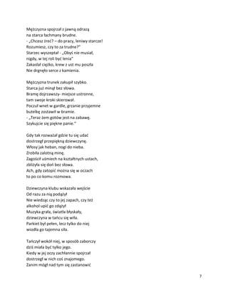 7
Mężczyzna spojrzał z jawną odrazą
na starca łachmany brudne.
- „Chcesz żreć? – do pracy, leniwy starcze!
Rozumiesz, czy to za trudne?”
Starzec wyszeptał - „Obyś nie musiał,
nigdy, w tej roli być lenia”
Zakasłał ciężko, krew z ust mu poszła
Nie drgnęło serce z kamienia.
Mężczyzna trunek zakupił szybko.
Starca już minął bez słowa.
Bramę dojrzawszy- miejsce ustronne,
tam swoje kroki skierował.
Poczuł wnet w gardle, grzanie przyjemne
butelkę zostawił w bramie.
- „Teraz żem gotów jest na zabawę.
Szykujcie się piękne panie.”
Gdy tak rozważał gdzie tu się udać
dostrzegł przepiękną dziewczynę.
Włosy jak heban, nogi do nieba.
Zrobiła zalotną minę.
Zagościł uśmiech na kształtnych ustach,
zbliżyła się doń bez słowa.
Ach, gdy zatopić można się w oczach
to po co komu rozmowa.
Dziewczyna klubu wskazała wejście
Od razu za nią podążył
Nie wiedząc czy to jej zapach, czy też
alkohol upić go zdążył
Muzyka grała, światła błyskały,
dziewczyna w tańcu się wiła.
Parkiet był pełen, lecz tylko do niej
wiodła go tajemna siła.
Tańczył wokół niej, w sposób zaborczy
dziś miała być tylko jego.
Kiedy w jej oczy zachłannie spojrzał
dostrzegł w nich coś znajomego.
Zanim mógł nad tym się zastanowić
 