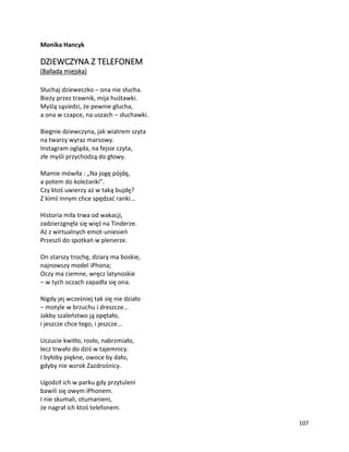 107
Monika Hancyk
DZIEWCZYNA Z TELEFONEM
(Ballada miejska)
Słuchaj dzieweczko – ona nie słucha.
Bieży przez trawnik, mija huśtawki.
Myślą sąsiedzi, że pewnie głucha,
a ona w czapce, na uszach – słuchawki.
Biegnie dziewczyna, jak wiatrem szyta
na twarzy wyraz marsowy.
Instagram ogląda, na fejsie czyta,
złe myśli przychodzą do głowy.
Mamie mówiła : „Na jogę pójdę,
a potem do koleżanki”.
Czy ktoś uwierzy aż w taką bujdę?
Z kimś innym chce spędzać ranki...
Historia miła trwa od wakacji,
zadzierzgnęła się więź na Tinderze.
Aż z wirtualnych emot-uniesień
Przeszli do spotkań w plenerze.
On starszy trochę, dziary ma boskie,
najnowszy model iPhona;
Oczy ma ciemne, wręcz latynoskie
– w tych oczach zapadła się ona.
Nigdy jej wcześniej tak się nie działo
– motyle w brzuchu i dreszcze...
Jakby szaleństwo ją opętało,
i jeszcze chce tego, i jeszcze...
Uczucie kwitło, rosło, nabrzmiało,
lecz trwało do dziś w tajemnicy.
I byłoby piękne, owoce by dało,
gdyby nie wzrok Zazdrośnicy.
Ugodził ich w parku gdy przytuleni
bawili się owym iPhonem.
I nie skumali, otumanieni,
że nagrał ich ktoś telefonem.
 