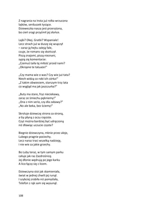 108
Z nagrania na Insta już rolka wrzucona
lajków, serduszek tysiące.
Dzieweczka nasza jest przerażona,
bo cień srogi przyćmił jej słońce.
Lajki? Okej. Gratki? Wspaniale!
Lecz strach już w duszę się wsączył
– zaraz ją hejtu zaleją fale,
czuje, że romans się skończył.
Piszą znajomi, piszą nieznani,
sypią się komentarze:
„Czemuś taiła tę miłość przed nami?
„Okropne te tatuaże!”
„Czy mama wie o was? Czy wie już tata?
Niech widzą co robi ich córka!”
„Z takim obwiesiem, starszym trzy lata
co wygląd ma jak jaszczurka?”
„Buty ma stare, fryz nieciekawy,
zaraz ze śmiechu pękniemy!”
„Ona z nim serio, czy dla zabawy?”
„No ale beka, bez ściemy!”
Skroluje dziewczę strona za stroną,
a łzy płyną z oczu rzęsiste.
Czyż można bardziej być udręczoną
niż dławiąc uczucie czyste?
Biegnie dziewczyna, mknie przez aleje,
Lubego pragnie pociechy.
Lecz naraz traci wszelką nadzieję,
i nie wie za jakie grzechy.
Bo Luby teraz, w tym samym parku
całuje jak raz Zazdrośnicę.
Jej dłonie wędrują po jego karku
A lico łączy się z licem.
Dziewczyna stoi jak skamieniała,
świat w jednej chwili jej runął.
I szybciej zrobiła niż pomyślała,
Telefon z rąk sam się wysunął.
 